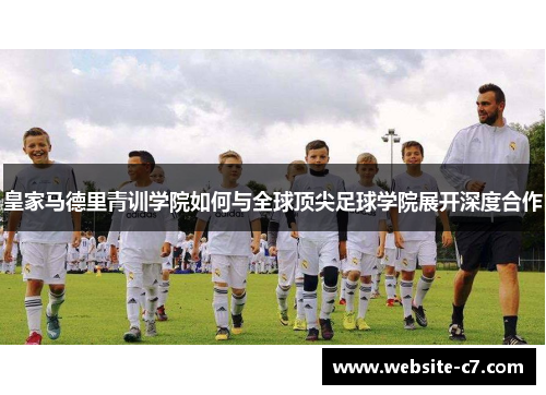 皇家马德里青训学院如何与全球顶尖足球学院展开深度合作 皇家马德里青训学院如何与全球顶尖足球学院展开深度合作