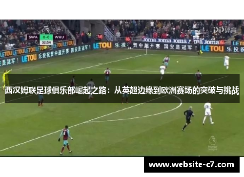 西汉姆联足球俱乐部崛起之路:从英超边缘到欧洲赛场的突破与挑战 西汉姆联足球俱乐部崛起之路:从英超边缘到欧洲赛场的突破与挑战