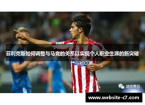 菲利克斯如何调整与马竞的关系以实现个人职业生涯的新突破 菲利克斯如何调整与马竞的关系以实现个人职业生涯的新突破