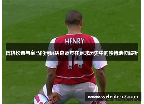 博格坎普与皇马的情感纠葛及其在足球历史中的独特地位解析