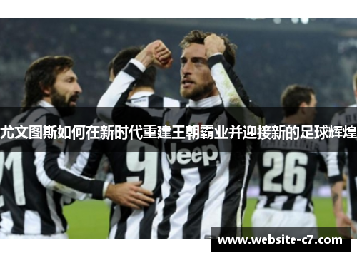 尤文图斯如何在新时代重建王朝霸业并迎接新的足球辉煌