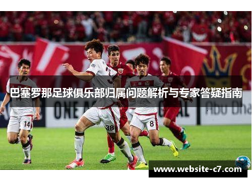 巴塞罗那足球俱乐部归属问题解析与专家答疑指南 巴塞罗那足球俱乐部归属问题解析与专家答疑指南